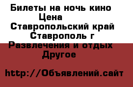 Билеты на ночь кино › Цена ­ 150 - Ставропольский край, Ставрополь г. Развлечения и отдых » Другое   